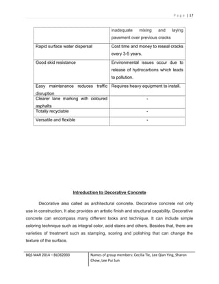 P a g e | 17
inadequate mixing and laying
pavement over previous cracks
Rapid surface water dispersal Cost time and money to reseal cracks
every 3-5 years.
Good skid resistance Environmental issues occur due to
release of hydrocarbons which leads
to pollution.
Easy maintenance reduces traffic
disruption
Requires heavy equipment to install.
Clearer lane marking with coloured
asphalts
-
Totally recyclable -
Versatile and flexible -
Introduction to Decorative Concrete
Decorative also called as architectural concrete. Decorative concrete not only
use in construction, It also provides an artistic finish and structural capability. Decorative
concrete can encompass many different looks and technique. It can include simple
coloring technique such as integral color, acid stains and others. Besides that, there are
varieties of treatment such as stamping, scoring and polishing that can change the
texture of the surface.
BQS MAR 2014 – BLD62003 Names of group members: Cecilia Tie, Lee Qian Ying, Sharon
Chow, Lee Pui Sun
 