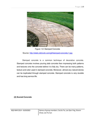 P a g e | 19
Figure 1.8: Stamped Concrete
Source: http://static.ddmcdn.com/gif/stamped-concrete-1.jpg
Stamped concrete is a common technique of decorative concrete.
Stamped concrete involves pouring slab concrete then impressing both patterns
and textures onto the concrete before it is fully dry. There can be many patterns,
texture and color used in stamped concrete. Moreover, almost any natural stones
can be duplicated through stamped concrete. Stamped concrete is very durable
and has long service life.
(2) Scored Concrete
BQS MAR 2014 – BLD62003 Names of group members: Cecilia Tie, Lee Qian Ying, Sharon
Chow, Lee Pui Sun
 