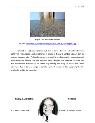 P a g e | 21
Figure 2.0: Polished Concrete
Source: http://www.polishedconcreteconcepts.com.au/assets/pcc1.jpg
Polished concrete is a concrete slab that is polished down until a shiny finish is
achieved. The process polished concrete is similar in theory to sanding wood. It can be
stained for some color. Polished concrete is one of the most innovative, economical and
environmentally friendly concrete available today. Besides that, polished concrete are
low-maintenance because it are more long lasting and easy to clean than other
concrete. Due to its wide range of benefit, polished concrete is fast becoming the top
choice for residential concrete.
History of Decorative Concrete
BQS MAR 2014 – BLD62003 Names of group members: Cecilia Tie, Lee Qian Ying, Sharon
Chow, Lee Pui Sun
 