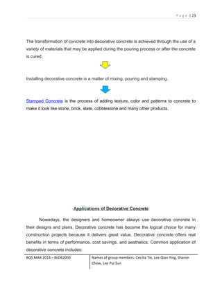 P a g e | 23
The transformation of concrete into decorative concrete is achieved through the use of a
variety of materials that may be applied during the pouring process or after the concrete
is cured.
Installing decorative concrete is a matter of mixing, pouring and stamping.
Stamped Concrete is the process of adding texture, color and patterns to concrete to
make it look like stone, brick, slate, cobblestone and many other products.
Applications of Decorative Concrete
Nowadays, the designers and homeowner always use decorative concrete in
their designs and plans. Decorative concrete has become the logical choice for many
construction projects because it delivers great value. Decorative concrete offers real
benefits in terms of performance, cost savings, and aesthetics. Common application of
decorative concrete includes:
BQS MAR 2014 – BLD62003 Names of group members: Cecilia Tie, Lee Qian Ying, Sharon
Chow, Lee Pui Sun
 