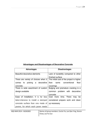 P a g e | 29
Advantages and Disadvantages of Decorative Concrete
Advantages Disadvantages
Beautiful decorative elements Lack of durability compared to other
finished surface
There are variety of choices when it
comes to picking a decorative
concrete
The initial cost of the project is higher
than some conventional floor
coverings
There is wide assortment of custom
design available
Bulging and premature cracking is a
common problem with decorative
concrete
Ease of installation. It is far less
labor-intensive to install a stamped
concrete surface than one made of
pavers, for which each paver needs
Cost more time. There may be
considered prepare work and clean
up necessary
BQS MAR 2014 – BLD62003 Names of group members: Cecilia Tie, Lee Qian Ying, Sharon
Chow, Lee Pui Sun
 
