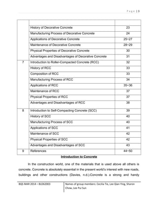 P a g e | 3
History of Decorative Concrete 23
Manufacturing Process of Decorative Concrete 24
Applications of Decorative Concrete 25~27
Maintenance of Decorative Concrete 28~29
Physical Properties of Decorative Concrete 30
Advantages and Disadvantages of Decorative Concrete 31
7 Introduction to Roller-Compacted Concrete (RCC) 32
History of RCC 33
Composition of RCC 33
Manufacturing Process of RCC 34
Applications of RCC 35~36
Maintenance of RCC 37
Physical Properties of RCC 37
Advantages and Disadvantages of RCC 38
8 Introduction to Self-Compacting Concrete (SCC) 39
History of SCC 40
Manufacturing Process of SCC 40
Applications of SCC 41
Maintenance of SCC 42
Physical Properties of SCC 42
Advantages and Disadvantages of SCC 43
9 References 44~50
Introduction to Concrete
In the construction world, one of the materials that is used above all others is
concrete. Concrete is absolutely essential in the present world’s interest with new roads,
buildings and other constructions (Davies, n.d.).Concrete is a strong and handy
BQS MAR 2014 – BLD62003 Names of group members: Cecilia Tie, Lee Qian Ying, Sharon
Chow, Lee Pui Sun
 