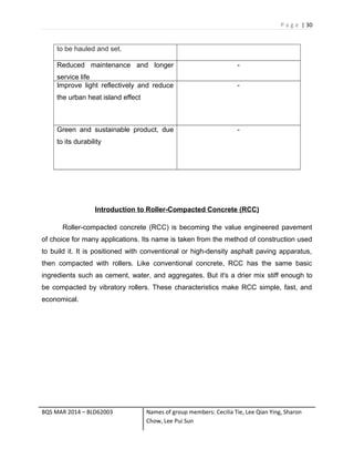 P a g e | 30
to be hauled and set.
Reduced maintenance and longer
service life
-
Improve light reflectively and reduce
the urban heat island effect
-
Green and sustainable product, due
to its durability
-
Introduction to Roller-Compacted Concrete (RCC)
Roller-compacted concrete (RCC) is becoming the value engineered pavement
of choice for many applications. Its name is taken from the method of construction used
to build it. It is positioned with conventional or high-density asphalt paving apparatus,
then compacted with rollers. Like conventional concrete, RCC has the same basic
ingredients such as cement, water, and aggregates. But it's a drier mix stiff enough to
be compacted by vibratory rollers. These characteristics make RCC simple, fast, and
economical.
BQS MAR 2014 – BLD62003 Names of group members: Cecilia Tie, Lee Qian Ying, Sharon
Chow, Lee Pui Sun
 