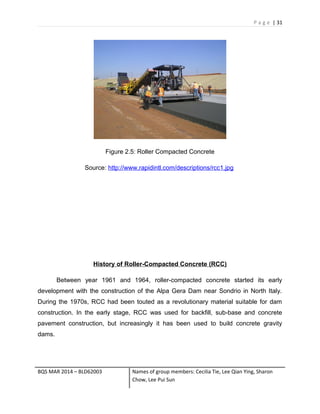 P a g e | 31
Figure 2.5: Roller Compacted Concrete
Source: http://www.rapidintl.com/descriptions/rcc1.jpg
History of Roller-Compacted Concrete (RCC)
Between year 1961 and 1964, roller-compacted concrete started its early
development with the construction of the Alpa Gera Dam near Sondrio in North Italy.
During the 1970s, RCC had been touted as a revolutionary material suitable for dam
construction. In the early stage, RCC was used for backfill, sub-base and concrete
pavement construction, but increasingly it has been used to build concrete gravity
dams.
BQS MAR 2014 – BLD62003 Names of group members: Cecilia Tie, Lee Qian Ying, Sharon
Chow, Lee Pui Sun
 