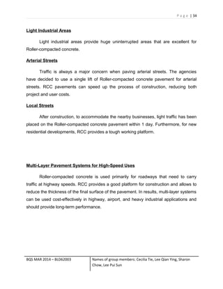 P a g e | 34
Light Industrial Areas
Light industrial areas provide huge uninterrupted areas that are excellent for
Roller-compacted concrete.
Arterial Streets
Traffic is always a major concern when paving arterial streets. The agencies
have decided to use a single lift of Roller-compacted concrete pavement for arterial
streets. RCC pavements can speed up the process of construction, reducing both
project and user costs.
Local Streets
After construction, to accommodate the nearby businesses, light traffic has been
placed on the Roller-compacted concrete pavement within 1 day. Furthermore, for new
residential developments, RCC provides a tough working platform.
Multi-Layer Pavement Systems for High-Speed Uses
Roller-compacted concrete is used primarily for roadways that need to carry
traffic at highway speeds. RCC provides a good platform for construction and allows to
reduce the thickness of the final surface of the pavement. In results, multi-layer systems
can be used cost-effectively in highway, airport, and heavy industrial applications and
should provide long-term performance.
BQS MAR 2014 – BLD62003 Names of group members: Cecilia Tie, Lee Qian Ying, Sharon
Chow, Lee Pui Sun
 