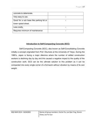 P a g e | 37
concrete to deteriorate.
Very easy to use. -
Good for a sub base like parking lot or
lower speed street.
-
Less costly. -
Requires minimum of maintenance -
Introduction to Self-Compacting Concrete (SCC)
Self-Compacting Concrete (SCC), also known as Self-Consolidating Concrete
initially a concept originated from Prof. Okumara at the University of Tokyo. During the
1980’s, Japan is facing a major dilemma where the number of skilled construction
workers is declining day by day and this caused a negative impact to the quality of the
construction work. SCS can be the ultimate solution to this problem as it can be
compacted into every single corner of a formwork without vibration by means of its own
weight.
BQS MAR 2014 – BLD62003 Names of group members: Cecilia Tie, Lee Qian Ying, Sharon
Chow, Lee Pui Sun
 