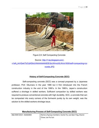 P a g e | 38
Figure 2.6: Self Compacting Concrete
Source: http://1.bp.blogspot.com/-
v1aN_4xVQxk/TzCrjiKDbUI/AAAAAAAAElE/fpUWmdJ0LWo/s1600/self+compacting+co
ncrete.JPG
History of Self-Compacting Concrete (SCC)
Self-compacting concrete (SCC) was a concept proposed by a Japanese
professor, Prof. Okumara in the year 1986 but it first introduced into the French
construction industry in the end of the 1990’s. In the 1980’s, Japan’s construction
suffered a shortage in skilled workers. Sufficient compaction by skilled workers was
required to produce conventional concrete with high durability. SCC, a concrete that can
be compacted into every corners of the formwork purely by its own weight, was the
solution to the skilled workers shortage issue.
Manufacturing Process of Self-Compacting Concrete (SCC)
BQS MAR 2014 – BLD62003 Names of group members: Cecilia Tie, Lee Qian Ying, Sharon
Chow, Lee Pui Sun
 