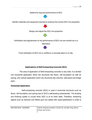 P a g e | 39
Determine required performance of SCC
Identify materials and equipment required to produce the correct SCC mix proportion
Design and adjust the SCC mix proportion
Verification and adjustments on the performance of SCC mix are carried out in a
laboratory
Final verification of SCC mix is verified in a concrete plant or on site.
Applications of Self-Compacting Concrete (SCC)
The area of application of Self-compacting concrete is very wide. It is divided
into horizontal application which are structures like floors, raft foundation as well as
paving, and vertical application which are structures like columns, wall panel and bridge
piers.
Horizontal Application
Self-compacting concrete (SCC) is used in horizontal structures such as
floors, raft foundation and paving due to SCC’s self-leveling characteristic. The leveling
and finishing quality is crucial when SCC is at its fresh state. Therefore, thickening
agents such as starches and Welan gum are added with super-plasticlizers in order to
BQS MAR 2014 – BLD62003 Names of group members: Cecilia Tie, Lee Qian Ying, Sharon
Chow, Lee Pui Sun
 