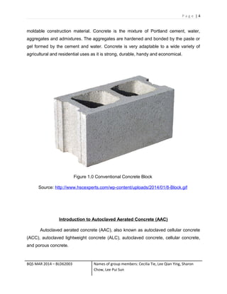 P a g e | 4
moldable construction material. Concrete is the mixture of Portland cement, water,
aggregates and admixtures. The aggregates are hardened and bonded by the paste or
gel formed by the cement and water. Concrete is very adaptable to a wide variety of
agricultural and residential uses as it is strong, durable, handy and economical.
Figure 1.0 Conventional Concrete Block
Source: http://www.hscexperts.com/wp-content/uploads/2014/01/8-Block.gif
Introduction to Autoclaved Aerated Concrete (AAC)
Autoclaved aerated concrete (AAC), also known as autoclaved cellular concrete
(ACC), autoclaved lightweight concrete (ALC), autoclaved concrete, cellular concrete,
and porous concrete.
BQS MAR 2014 – BLD62003 Names of group members: Cecilia Tie, Lee Qian Ying, Sharon
Chow, Lee Pui Sun
 