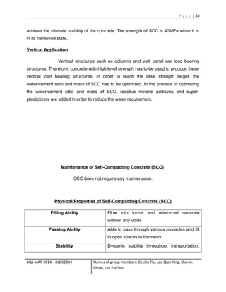 P a g e | 40
achieve the ultimate stability of the concrete. The strength of SCC is 40MPa when it is
in its hardened state.
Vertical Application
Vertical structures such as columns and wall panel are load bearing
structures. Therefore, concrete with high level strength has to be used to produce these
vertical load bearing structures. In order to reach the ideal strength target, the
water/cement ratio and mass of SCC has to be optimized. In the process of optimizing
the water/cement ratio and mass of SCC, reactive mineral additives and super-
plasticlizers are added in order to reduce the water requirement.
Maintenance of Self-Compacting Concrete (SCC)
SCC does not require any maintenance.
Physical Properties of Self-Compacting Concrete (SCC)
Filling Ability Flow into forms and reinforced concrete
without any voids
Passing Ability Able to pass through various obstacles and fill
in open spaces in formwork.
Stability Dynamic stability throughout transportation,
BQS MAR 2014 – BLD62003 Names of group members: Cecilia Tie, Lee Qian Ying, Sharon
Chow, Lee Pui Sun
 