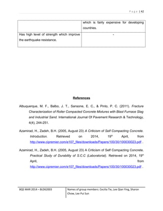 P a g e | 42
which is fairly expensive for developing
countries.
Has high level of strength which improve
the earthquake resistance.
-
References
Albuquerque, M. F., Balbo, J. T., Sansone, E. C., & Pinto, P. C. (2011). Fracture
Characterization of Roller Compacted Concrete Mixtures with Blast Furnace Slag
and Industrial Sand. International Journal Of Pavement Research & Technology,
4(4), 244-251.
Azamirad, H., Zadeh, B.H. (2005, August 23) A Criticism of Self Compacting Concrete.
Introduction. Retrieved on 2014, 19th
April, from
http://www.cipremier.com/e107_files/downloads/Papers/100/30/100030023.pdf .
Azamirad, H., Zadeh, B.H. (2005, August 23) A Criticism of Self Compacting Concrete.
Practical Study of Durability of S.C.C (Laboratorial). Retrieved on 2014, 19th
April, from
http://www.cipremier.com/e107_files/downloads/Papers/100/30/100030023.pdf .
BQS MAR 2014 – BLD62003 Names of group members: Cecilia Tie, Lee Qian Ying, Sharon
Chow, Lee Pui Sun
 