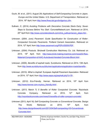 P a g e | 44
Ouchi, M. et al., (2013, August 29) Applications of Self-Compacting Concrete in Japan,
Europe and the United States. U.S. Department of Transportation. Retrieved on
2014, 19th
April, from http://www.fhwa.dot.gov/bridge/scc.cfm.
Sulliven, C. (2014) Avoiding Problems with Decorative Concrete Starts Early: Seven
Steps to Success Before You Start. ConcreteNetwork.com. Retrieved on 2014,
20th
April from http://www.concretenetwork.com/chris_sullivan/seven_steps.htm .
Unknown. (2004, June) Pavement: Guide Specification for Construction of Roller-
Compacted Concrete Pavements. Portland Cement Association. Retrieved on
2014, 12th
April, from http://www.secement.org/PDFs/IS009.PDF.
Unknown. (2004) Products. Brickwall Construction Machinery Co. Ltd. Retrieved on
2014, 19th
April, from http://www.brick-making-machine.com/news02-Raw-
Material-Composition-of-AAC-Autoclaved-Aerated-Concrete-Block.html .
Unknown. (2009). Benefits of asphalt roads. Eurobitume. Retrieved on 2014, 13th April,
from http://www.eurobitume.eu/bitumen/applications/application-roads/benefits .
Unknown. (2010). What is Asphalt. European Asphalt Pavement Association. Retrieved
on 2014, 13th
April, from http://www.eapa.org/asphalt.php?c=78 .
Unknown. (2012) Eco-Friendly. Henner. Retrieved on 2014, 19th
April from
http://www.henner.com.my/eco_friendly.html .
Unknown. (2013, March 7) 5 Benefits of Roller Compacted Concrete. Razorback
Concrete Company. Retrieved on 2014, 12th
April, from
http://razorbackconcrete.com/news/5-benefits-of-roller-compact-concrete/.
Unknown (2013, April 16) Self Compacting Concrete vs Conventional Concrete. Dezign
The World. Retrieved on 2014, 19th
April, from
http://www.dezigntheworld.com/2013/04/Self-compacting-VS-Conventional-
Concrete.html .
BQS MAR 2014 – BLD62003 Names of group members: Cecilia Tie, Lee Qian Ying, Sharon
Chow, Lee Pui Sun
 
