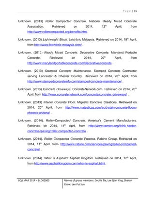 P a g e | 45
Unknown. (2013) Roller Compacted Concrete. National Ready Mixed Concrete
Association. Retrieved on 2014, 12th
April, from
http://www.rollercompacted.org/benefits.html.
Unknown. (2013) Lightweight Block. Leichbric Malaysia. Retrieved on 2014, 19th
April,
from http://www.leichtbric-malaysia.com/.
Unknown. (2013) Ready Mixed Concrete: Decorative Concrete. Maryland Portable
Concrete. Retrieved on 2014, 20th
April, from
http://www.marylandportableconcrete.com/decorative-concrete .
Unknown. (2013) Stamped Concrete Maintenance. Stamped Concrete Contractor
serving Lancaster & Chester Country. Retrieved on 2014, 20th
April, from
http://www.stampedconcreteinfo.com/stamped-concrete-maintenance/ .
Unknown. (2013) Concrete Driveways. ConcreteNetwork.com. Retrieved on 2014, 20th
April, from http://www.concretenetwork.com/concrete/concrete_driveways/ .
Unknown. (2013) Interior Concrete Floor. Majestic Concrete Creations. Retrieved on
2014. 20th
April, from http://www.majesticaz.com/acid-stain-concrete-floors-
phoenix-arizona/ .
Unknown. (2014). Roller-Compacted Concrete. America's Cement Manufacturers.
Retrieved on 2014, 11th
April, from http://www.cement.org/think-harder-
concrete-/paving/roller-compacted-concrete .
Unknown. (2014). Roller Compacted Concrete Process. Rabine Group. Retrieved on
2014, 11th
April, from http://www.rabine.com/services/paving/roller-compacted-
concrete/ .
Unknown. (2014). What is Asphalt? Asphalt Kingdom. Retrieved on 2014, 12th
April,
from http://www.asphaltkingdom.com/what-is-asphalt.html.
BQS MAR 2014 – BLD62003 Names of group members: Cecilia Tie, Lee Qian Ying, Sharon
Chow, Lee Pui Sun
 