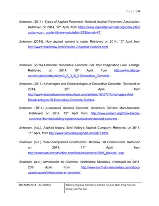 P a g e | 46
Unknown. (2014). Types of Asphalt Pavement. National Asphalt Pavement Association.
Retrieved on 2014, 12th
April, from https://www.asphaltpavement.org/index.php?
option=com_content&view=article&id=27&Itemid=47.
Unknown. (2014). How asphalt cement is made. Retrieved on 2014, 13th
April, from
http://www.madehow.com/Volume-2/Asphalt-Cement.html
Unknown. (2014) Concrete: Decorative Concrete: Set Your Imagination Free. Lafarge.
Retrieved on 2014, 19th
April, from http://www.lafarge-
na.com/wps/portal/na/en/3_A_3_B_2-Decorative_Concrete .
Unknown. (2014) Advantages and Disadvantages of Decorative Concrete. Retrieved on
2014, 20th
April, from
http://www.decorativeconcretesurface.com/articles/160577/Advantages-And-
Disadvantages-Of-Decorative-Concrete-Surface .
Unknown. (2014) Autoclaved Aerated Concrete. America’s Cement Manufacturers.
Retrieved on 2014, 19th
April from http://www.cement.org/think-harder-
concrete-/homes/building-systems/autoclaved-aerated-concrete .
Unknown. (n.d.). Asphalt history. Simi Valley’s Asphalt Company. Retrieved on 2014,
11th
April, from http://www.simivalleyasphalt.com/id15.html.
Unknown. (n.d.) Roller-Compacted Construction. McGraw Hill Construction. Retrieved
on 2014, 11th
April, from
http://southeast.construction.com/features/archive/0505_feature1.asp.
Unknown. (n.d.) Introduction to Concrete. Northstone Materials. Retrieved on 2014,
20th April, from http://www.northstonematerials.com/about-
us/education/introduction-to-concrete/.
BQS MAR 2014 – BLD62003 Names of group members: Cecilia Tie, Lee Qian Ying, Sharon
Chow, Lee Pui Sun
 