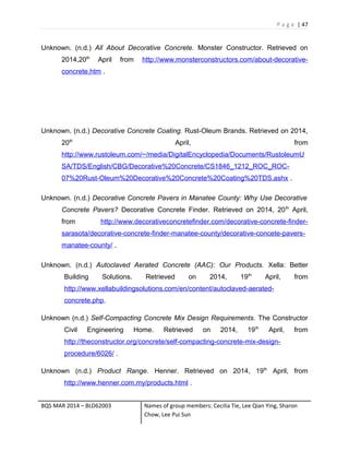 P a g e | 47
Unknown. (n.d.) All About Decorative Concrete. Monster Constructor. Retrieved on
2014,20th
April from http://www.monsterconstructors.com/about-decorative-
concrete.htm .
Unknown. (n.d.) Decorative Concrete Coating. Rust-Oleum Brands. Retrieved on 2014,
20th
April, from
http://www.rustoleum.com/~/media/DigitalEncyclopedia/Documents/RustoleumU
SA/TDS/English/CBG/Decorative%20Concrete/CS1846_1212_ROC_ROC-
07%20Rust-Oleum%20Decorative%20Concrete%20Coating%20TDS.ashx .
Unknown. (n.d.) Decorative Concrete Pavers in Manatee County: Why Use Decorative
Concrete Pavers? Decorative Concrete Finder. Retrieved on 2014, 20th
April,
from http://www.decorativeconcretefinder.com/decorative-concrete-finder-
sarasota/decorative-concrete-finder-manatee-county/decorative-concete-pavers-
manatee-county/ .
Unknown. (n.d.) Autoclaved Aerated Concrete (AAC): Our Products. Xella: Better
Building Solutions. Retrieved on 2014, 19th
April, from
http://www.xellabuildingsolutions.com/en/content/autoclaved-aerated-
concrete.php.
Unknown (n.d.) Self-Compacting Concrete Mix Design Requirements. The Constructor
Civil Engineering Home. Retrieved on 2014, 19th
April, from
http://theconstructor.org/concrete/self-compacting-concrete-mix-design-
procedure/6026/ .
Unknown (n.d.) Product Range. Henner. Retrieved on 2014, 19th
April, from
http://www.henner.com.my/products.html .
BQS MAR 2014 – BLD62003 Names of group members: Cecilia Tie, Lee Qian Ying, Sharon
Chow, Lee Pui Sun
 