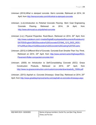 P a g e | 48
Unknown (2014).What is stamped concrete. Ken’s concrete. Retrieved on 2014, 24
April, from http://kensconcrete.com/info/what-is-stamped-concrete
Unknown. (n.d).Introduction to Polished Concrete Flooring. Skim Coat Engineering
Concrete Flooring. Retrieved on 2014, 24 April, from
http://www.skimcoat.co.uk/polished-concrete
Unknown (n.d.) Physical Properties. Rust-Oleum. Retrieved on 2014, 24th
April, from
http://www.rustoleum.com/~/media/DigitalEncyclopedia/Documents/RustoleumU
SA/TDS/English/CBG/Decorative%20Concrete/CS1846_1212_ROC_ROC-
07%20Rust-Oleum%20Decorative%20Concrete%20Coating%20TDS.ashx
Unknown. (2012) A Different Kind of Concrete. Concrete Even Smarter Than You Think.
Retrieved on 2014, 24th
April, from http://www.cement.ca/en/Highways/RCC-
Pavement-Roller-compacted-concrete.html
Unknown. (2005) An Introduction to Self-Consolidating Concrete (SCC). Grace
Construction Products. Retrieved on 2014, 24th
April, from
http://www.na.graceconstruction.com/custom/concrete/downloads/tb_1500b.pdf
Unknown. (2013) Asphalt vs. Concrete Driveways. Great Day. Retrieved on 2014, 24th
April, from http://www.greatdayimprovements.com/asphalt-vs-concrete-driveways.aspx
BQS MAR 2014 – BLD62003 Names of group members: Cecilia Tie, Lee Qian Ying, Sharon
Chow, Lee Pui Sun
 