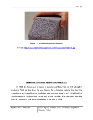 P a g e | 5
Figure 1.1 Autoclaved Aerated Concrete
Source: http://www.understanding-cement.com/images/aircreteblock.jpg
History of Autoclaved Aerated Concrete (AAC)
In 1923, Dr Johan Axel Eriksson, a Swedish architect, tried his first attempt in
producing AAC. At that time, he was looking for a building material that had the
properties of wood-good thermal insulation, solid structure, easy to work but without the
disadvantages of combustibility, decay and termite damage. After one year, the very
first AAC production took place successfully in the year of 1924.
BQS MAR 2014 – BLD62003 Names of group members: Cecilia Tie, Lee Qian Ying, Sharon
Chow, Lee Pui Sun
 