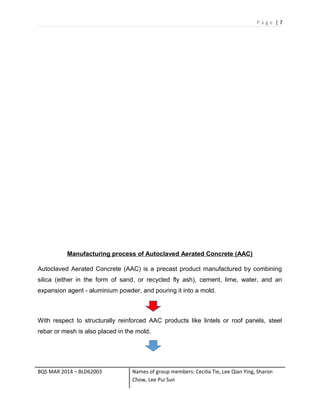 P a g e | 7
Manufacturing process of Autoclaved Aerated Concrete (AAC)
Autoclaved Aerated Concrete (AAC) is a precast product manufactured by combining
silica (either in the form of sand, or recycled fly ash), cement, lime, water, and an
expansion agent - aluminium powder, and pouring it into a mold.
With respect to structurally reinforced AAC products like lintels or roof panels, steel
rebar or mesh is also placed in the mold.
BQS MAR 2014 – BLD62003 Names of group members: Cecilia Tie, Lee Qian Ying, Sharon
Chow, Lee Pui Sun
 