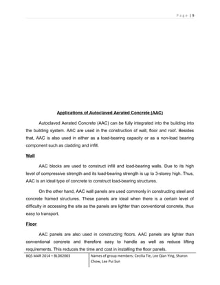P a g e | 9
Applications of Autoclaved Aerated Concrete (AAC)
Autoclaved Aerated Concrete (AAC) can be fully integrated into the building into
the building system. AAC are used in the construction of wall, floor and roof. Besides
that, AAC is also used in either as a load-bearing capacity or as a non-load bearing
component such as cladding and infill.
Wall
AAC blocks are used to construct infill and load-bearing walls. Due to its high
level of compressive strength and its load-bearing strength is up to 3-storey high. Thus,
AAC is an ideal type of concrete to construct load-bearing structures.
On the other hand, AAC wall panels are used commonly in constructing steel and
concrete framed structures. These panels are ideal when there is a certain level of
difficulty in accessing the site as the panels are lighter than conventional concrete, thus
easy to transport.
Floor
AAC panels are also used in constructing floors. AAC panels are lighter than
conventional concrete and therefore easy to handle as well as reduce lifting
requirements. This reduces the time and cost in installing the floor panels.
BQS MAR 2014 – BLD62003 Names of group members: Cecilia Tie, Lee Qian Ying, Sharon
Chow, Lee Pui Sun
 