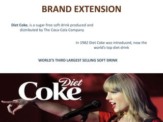 BRAND EXTENSION
WORLD'S THIRD LARGEST SELLING SOFT DRINK
In 1982 Diet Coke was introduced, now the
world’s top diet drink
Diet Coke, is a sugar-free soft drink produced and
distributed by The Coca-Cola Company.
 