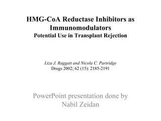 HMG-CoA Reductase Inhibitors as
Immunomodulators
Potential Use in Transplant Rejection
Liza J. Raggatt and Nicola C. Partridge
Drugs 2002; 62 (15): 2185-2191
PowerPoint presentation done by
Nabil Zeidan
 