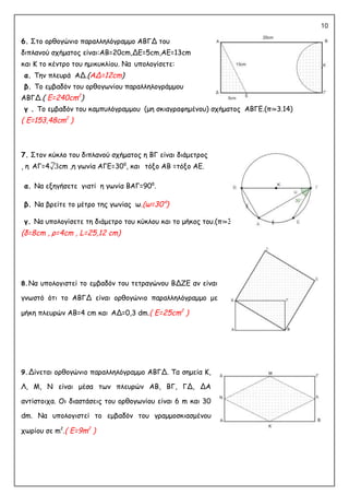 10
6. Στο ορθογώνιο παραλληλόγραμμο ΑΒΓΔ του
διπλανού σχήματος είναι:ΑΒ=20cm,ΔΕ=5cm,AE=13cm
και Κ το κέντρο του ημικυκλίου. Να υπολογίσετε:
α. Την πλευρά ΑΔ.(ΑΔ=12cm)
β. Το εμβαδόν του ορθογωνίου παραλληλογράμμου
ΑΒΓΔ.( E=240cm2
)
γ . Το εμβαδόν του καμπυλόγραμμου (μη σκιαγραφημένου) σχήματος ΑΒΓΕ.(π≃3.14)
( E=153,48cm2
)
7. Στον κύκλο του διπλανού σχήματος η ΒΓ είναι διάμετρος
, η ΑΓ=4√3cm ,η γωνία ΑΓΕ=30⁰, και τόξο ΑΒ =τόξο ΑΕ.
α. Να εξηγήσετε γιατί η γωνία ΒΑΓ=90⁰.
β. Να βρείτε το μέτρο της γωνίας ω.(ω=30°)
γ. Να υπολογίσετε τη διάμετρο του κύκλου και το μήκος του.(π≃3.14)
(δ=8cm , ρ=4cm , L=25,12 cm)
8.Να υπολογιστεί το εμβαδόν του τετραγώνου ΒΔΖΕ αν είναι
γνωστό ότι το ΑΒΓΔ είναι ορθογώνιο παραλληλόγραμμο με
μήκη πλευρών ΑΒ=4 cm και ΑΔ=0,3 dm.( E=25cm2
)
9.Δίνεται ορθογώνιο παραλληλόγραμμο ΑΒΓΔ. Τα σημεία Κ,
Λ, Μ, Ν είναι μέσα των πλευρών ΑΒ, ΒΓ, ΓΔ, ΔΑ
αντίστοιχα. Οι διαστάσεις του ορθογωνίου είναι 6 m και 30
dm. Να υπολογιστεί το εμβαδόν του γραμμοσκιασμένου
χωρίου σε m2
.( E=9m2
)
 