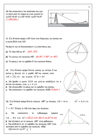 11
10. Να υπολογίσετε την απόσταση που έχει
το πλοίο από τον πύργο αν είναι γνωστό ότι
𝜂𝜇25°≈0,42 𝜎𝜐𝜈25°≈0,91 𝜀𝜑25°≈0,47
( ≈255,32m )
11. Στο διπλανό σχήμα η ΒΓ=6cm είναι διάμετρος του κύκλου και
η γωνία ΒΟΑ είναι 110ο
.
Να βρείτε και να δικαιολογήσετε τις απαντήσεις σας :
α) Τα τόξα ΑΒ και ΑΓ. (110°, 70°)
β) Τις γωνίες του τριγώνου ΑΒΓ . (B=35°, Γ=55°, Α= 90°)
γ) Το μήκος L και το εμβαδόν E του κυκλικού δίσκου.
12. Στο διπλανό σχήμα δίνεται κύκλος με κέντρο Ο και
ακτίνα ρ. Δίνεται ότι η χορδή ΑΒ του κύκλου είναι
𝛢𝛣 = √32 𝑐𝑚 και η γωνία 𝛢̂𝛤𝛣 = 45° .
α. Να βρεθεί η γωνία 𝛢̂𝛰𝛣 και μετά να αποδείξετε ότι η
ακτίνα του κύκλου είναι 𝜌 = 4 𝑐𝑚.
β. Να υπολογισθεί το μήκος και το εμβαδόν του κύκλου.
γ. Να υπολογίσετε το εμβαδόν του τριγώνου ΑΟΒ.( E=8cm2
)
13. Στο διπλανό σχήμα δίνεται τρίγωνο ΑΒΓ με πλευρές 𝛢𝛣 = 4𝑐𝑚 , 𝛢𝛤 = 4√3 𝑐𝑚
και
𝛤̂ = 30°. Επίσης το ΑΔ είναι ύψος του τριγώνου.
α. Να υπολογίσετε τα ευθύγραμμα τμήματα
𝐴𝛥 , 𝛣𝛥 𝜅𝛼𝜄 𝛥𝛤.( ΑΔ=2√3cm ,ΒΔ=2 cm,ΔΓ=6 cm)
β .Να εξετάσετε αν το τρίγωνο ΑΒΓ είναι ορθογώνιο.
γ. Να αποδείξετε ότι το εμβαδόν του τριγώνου ΑΔΓ είναι
τριπλάσιο από το εμβαδόν του τριγώνου ΑΒΔ.
(Δίνεται ότι 𝜂𝜇30° =
1
)
2
 