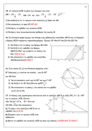 12
14. Σε τρίγωνο ΚΛΜ τα μήκη των πλευρών του είναι:
ΚΜ =  2

, ΛΜ = 24 και ΚΛ =  2

 
i) Να αποδείξεις ότι το τρίγωνο είναι ισοσκελές με βάση την ΛΜ.
ii) Να υπολογίσεις το ύψος ΚΡ.(ΚΡ=16)
iii) Να βρεις το εμβαδόν του τριγώνου ΚΛΜ.
iv) Να βρεις τους τριγωνομετρικούς αριθμούς της γωνίας Μ.
15. Στο διπλανό σχήμα έχουμε την κάτοψη ενός ορθογωνίου οικοπέδου ΑΒΓΔ που το διασχίζει
ο δρόμος ΒΕΖΗ σχήματος παραλληλογράμμου. Έχουμε: ΒΓ=8m,ΗΓ=6m,ΖΗ=3m,ΔΖ=7m.
1) Nα δείξετε ότι το μήκος του δρόμου ΒΗ=10m
2) Να δείξετε ότι εμβαδόν του δρόμου
(ΒΕΖΗ)=24m2
και να βρείτε το πλάτος του
ΕΘ.( ΕΘ=2,4 m)
3) Να υπολογίσετε το εμβαδόν του οικοπέδου
ΑΕΖΔ(τραπέζιο)(Ε=80m2
)
16. Στον κύκλο (Ο, ρ) του διπλανού σχήματος είναι :
ΒΓ διάμετρος, ρ η ακτίνα του κύκλου , γων.Δ=30⁰
και ΑΒ=4cm.
1) Nα αιτιολογήσετε γιατί γων.Α=90⁰ και γων.Γ=30⁰
2) Να δείξετε ότι ΒΓ=8cm.(δίνεται ημ30⁰=
1
)
2
3) Να υπολογίσετε το μήκος L του κύκλου και το εμβαδόν
του Ε. (π≃3,14).
17. Ο πάγκος ενός εργαστηρίου αποτελείται από το τραπέζιο ΑΒΓΔ με (ΑΔ//ΒΓ), Α = Δ = 90⁰
και το τρίγωνο ΑΖΒ. Δίνεται:
ΑΔ= 5m,ΔΓ =17 m, ΕΓ= 15 m και
ΑΖ=ΖΒ=√32m. Να υπολογίσετε:
α) Το ύψος υ του τραπεζίου ΑΒΓΔ και το
εμβαδόν του.(υ=8 m)
β) Εξηγήστε γιατί το τρίγωνο ΑΖΒ είναι
ορθογώνιο.
γ) Βρείτε το εμβαδόν του τριγώνου ΑΖΒ και όλου του πάγκου.( (ΑΖΒ)=16m2
,Ε=116m2
)
64 16
36 25 12012
49
64
64 36
36 16
16 25
25 49
49 12012
12012
 
