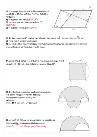 14
22. Στο σχήμα δίνονται: ΑΒΓΔ Παραλληλόγραμμο
με ΑΒ=12 m,ΒΓ=9m, ΑΖ=2m, ΓΗ=7 m, ΔΘ=10 m.
Να βρείτε:
α) το εμβαδόν του ΑΒΓΔ,(E=90 m2
)
β) την απόσταση των πλευρών ΑΒ και ΓΔ,
(ΔΖ=7,5m)
γ) το εμβαδόν του σχήματος ΖΒΓΗ.
23. Σε ένα τρίγωνο ΑΒΓ τα μήκη των πλευρών του είναι α =√6 cm, β =4 cm , γ=√10 cm
α) Ποια είναι η μεγαλύτερη πλευρά;
β) Με την βοήθεια του αντιστρόφου του Πυθαγορείου θεωρήματος να δείξετε ότι το τρίγωνο
είναι ορθογώνιο. γ) Ποια είναι η ορθή γωνία;
24.Στο διπλανό σχήμα το ΑΒΓΔ είναι τετράγωνο με πλευρά ΑΒ=2
και ΔΕ= √3 ,ΒΕ= √5 . Να δείξετε ότι η γωνία ΒΕΔ=90º.
25. Στο διπλανό σχήμα είναι σχεδιασμένα ημικύκλια.
Να βρείτε το εμβαδόν και την περίμετρο
του γραμμοσκιασμένου μέρους του
σχήματος.
(Απ.   64π cm2
, L  22π cm)
26. Αν AB  B  10 cm, να υπολογίσετε το εμβαδόν και
την περίμετρο του γραμμοσκιασμένου μέρους.
( απ.: Ε=
75𝜋2
cm2
, Περίμετρος=15π+10 cm)
2
 