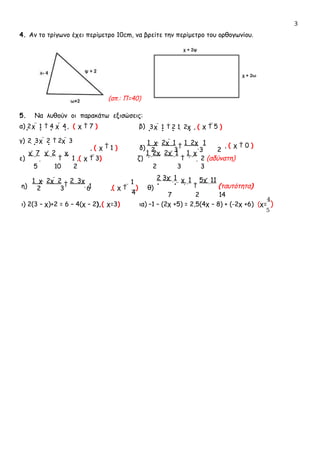 3
4. Αν το τρίγωνο έχει περίμετρο 10cm, να βρείτε την περίμετρο του ορθογωνίου.
(απ.: Π=40)
5. Να λυθούν οι παρακάτω εξισώσεις:
α) 2χ  1  4 χ  4, ( χ  7 ) β) 3χ  1  2 1  2χ , ( χ  5 )
γ) 2  3χ  2  2χ  3
, ( χ  1 ) δ)
1  χ

2χ  1

1  2χ

1
2 3 3 2
, ( χ  0 )
ε)
χ  7

χ  2

χ
 1 ,( χ  3) ζ)
1  2χ

2χ  1

1  χ
 2 (αδύνατη)
5 10 2 2 3 3
η)
1  χ

2χ  2

2  3χ
 1
2 3 6 ,( χ  
1
) θ)
4
2 3χ  1 
χ  1

5χ  11
(ταυτότητα)
7 2 14
ι) 2(3 – χ)+2 = 6 – 4(χ – 2),( χ=3) ια) –1 – (2χ +5) = 2,5(4χ – 8) + (-2χ +6) (χ=
4
)
5
 