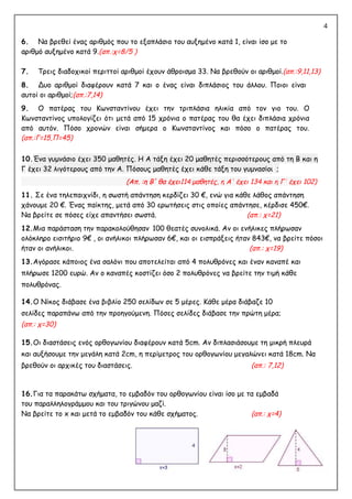 4
6. Να βρεθεί ένας αριθμός που το εξαπλάσιο του αυξημένο κατά 1, είναι ίσο με το
αριθμό αυξημένο κατά 9.(απ.:χ=8/5 )
7. Τρεις διαδοχικοί περιττοί αριθμοί έχουν άθροισμα 33. Να βρεθούν οι αριθμοί.(απ.:9,11,13)
8. Δυο αριθμοί διαφέρουν κατά 7 και ο ένας είναι διπλάσιος του άλλου. Ποιοι είναι
αυτοί οι αριθμοί;(απ.:7,14)
9. Ο πατέρας του Κωνσταντίνου έχει την τριπλάσια ηλικία από τον γιο του. Ο
Κωνσταντίνος υπολογίζει ότι μετά από 15 χρόνια ο πατέρας του θα έχει διπλάσια χρόνια
από αυτόν. Πόσο χρονών είναι σήμερα ο Κωνσταντίνος και πόσο ο πατέρας του.
(απ.:Γ=15,Π=45)
10.Ένα γυμνάσιο έχει 350 μαθητές. Η Α τάξη έχει 20 μαθητές περισσότερους από τη Β και η
Γ έχει 32 λιγότερους από την Α. Πόσους μαθητές έχει κάθε τάξη του γυμνασίου ;
114 μαθητές, η Α' έχει 134 και η Γ' έχει 102)
11. Σε ένα τηλεπαιχνίδι, η σωστή απάντηση κερδίζει 30 €, ενώ για κάθε λάθος απάντηση
χάνουμε 20 €. Ένας παίκτης, μετά από 30 ερωτήσεις στις οποίες απάντησε, κέρδισε 450€.
Να βρείτε σε πόσες είχε απαντήσει σωστά. (απ.: χ=21)
12.Μια παράσταση την παρακολούθησαν 100 θεατές συνολικά. Αν οι ενήλικες πλήρωσαν
ολόκληρο εισιτήριο 9€ , οι ανήλικοι πλήρωσαν 6€, και οι εισπράξεις ήταν 843€, να βρείτε πόσοι
ήταν οι ανήλικοι. (απ.: χ=19)
13.Αγόρασε κάποιος ένα σαλόνι που αποτελείται από 4 πολυθρόνες και έναν καναπέ και
πλήρωσε 1200 ευρώ. Αν ο καναπές κοστίζει όσο 2 πολυθρόνες να βρείτε την τιμή κάθε
πολυθρόνας.
14.Ο Νίκος διάβασε ένα βιβλίο 250 σελίδων σε 5 μέρες. Κάθε μέρα διάβαζε 10
σελίδες παραπάνω από την προηγούμενη. Πόσες σελίδες διάβασε την πρώτη μέρα;
(απ.: χ=30)
15.Οι διαστάσεις ενός ορθογωνίου διαφέρουν κατά 5cm. Αν διπλασιάσουμε τη μικρή πλευρά
και αυξήσουμε την μεγάλη κατά 2cm, η περίμετρος του ορθογωνίου μεγαλώνει κατά 18cm. Να
βρεθούν οι αρχικές του διαστάσεις. (απ.: 7,12)
16.Για τα παρακάτω σχήματα, το εμβαδόν του ορθογωνίου είναι ίσο με τα εμβαδά
του παραλληλογράμμου και του τριγώνου μαζί.
Να βρείτε το x και μετά το εμβαδόν του κάθε σχήματος. (απ.: χ=4)
(Απ. :η Β' θα έχει
(Απ. :η Β' θα έχει
(Απ. :η Β' θα έχει
 