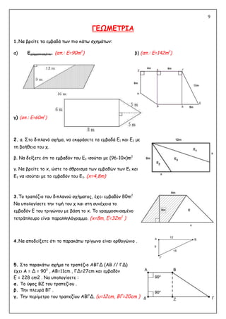 9
ΓΕΩΜΕΤΡΙΑ
1.Να βρείτε τα εμβαδά των πιο κάτω σχημάτων:
α) Εγραμμοσκιασμένου= (απ.: Ε=90m2
) β) (απ.: Ε=142m2
)
γ) (απ.: Ε=60m2
)
2. α. Στο διπλανό σχήμα, να εκφράσετε τα εμβαδά Ε1 και Ε2 με
τη βοήθεια του χ.
β. Να δείξετε ότι το εμβαδόν του Ε3 ισούται με (96-10x)m2
γ. Να βρείτε το x, ώστε το άθροισμα των εμβαδών των Ε1 και
Ε2 να ισούται με το εμβαδόν του Ε3. (x=4,8m)
3.Το τραπέζιο του διπλανού σχήματος, έχει εμβαδόν 80m2
Να υπολογίσετε την τιμή του χ και στη συνέχεια το
εμβαδόν Ε του τριγώνου με βάση το x. Το γραμμοσκιασμένο
τετράπλευρο είναι παραλληλόγραμμο. (x=8m, E=32m2
)
4.Να αποδείξετε ότι το παρακάτω τρίγωνο είναι ορθογώνιο .
5. Στο παρακάτω σχήμα το τραπέζιο ΑΒΓΔ (ΑΒ // ΓΔ)
έχει Α = Δ = 900
, AB=11cm , ΓΔ=27cm και εμβαδόν
Ε = 228 cm2 . Να υπολογίσετε :
α. Το ύψος ΒΖ του τραπεζίου .
β. Την πλευρά ΒΓ .
γ. Την περίμετρο του τραπεζίου ΑΒΓΔ. (υ=12cm, BΓ=20cm )
 