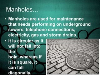 Erathothenes…He managed to calculate the earths circumference even without travelling out of Egypt. By using the fact that the earth is completely round due to the existence of an equal, constant gravity, he managed to calculate the Earth’s circumference.Manholes…Manholes are used for maintenance that needs performing on underground sewers, telephone connections, electricity, gas and storm drains. It is circular as it will not fall into the hole, whereas if it is square, it can fall diagonally.