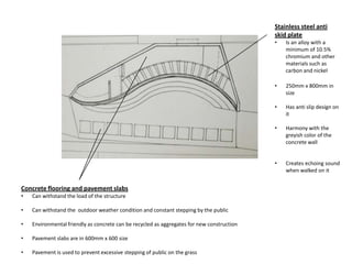 Stainless steel anti
skid plate
• Is an alloy with a
minimum of 10.5%
chromium and other
materials such as
carbon and nickel
• 250mm x 800mm in
size
• Has anti slip design on
it
• Harmony with the
greyish color of the
concrete wall
• Creates echoing sound
when walked on it
Concrete flooring and pavement slabs
• Can withstand the load of the structure
• Can withstand the outdoor weather condition and constant stepping by the public
• Environmental friendly as concrete can be recycled as aggregates for new construction
• Pavement slabs are in 600mm x 600 size
• Pavement is used to prevent excessive stepping of public on the grass
 
