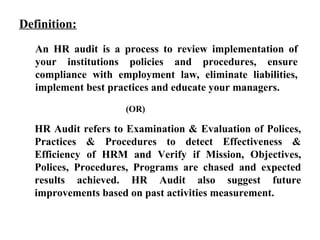 An HR audit is a process to review implementation of
your institutions policies and procedures, ensure
compliance with employment law, eliminate liabilities,
implement best practices and educate your managers.
Definition:
(OR)
HR Audit refers to Examination & Evaluation of Polices,
Practices & Procedures to detect Effectiveness &
Efficiency of HRM and Verify if Mission, Objectives,
Polices, Procedures, Programs are chased and expected
results achieved. HR Audit also suggest future
improvements based on past activities measurement.
 