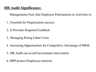 HR Audit Significance:
1. Essential for Organization success.
2. It Provides Required Feedback.
3. Managing Rising Labor Costs.
4. Increasing Opportunities for Competitive Advantage of HRM.
5. HR Audit can avoid Government intervention
6. HRP protect Employees interests
Managements Feel, that Employee Participation in Activities is:
 