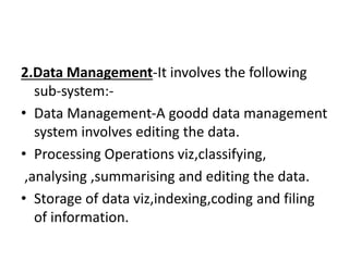 2.Data Management-It involves the following
sub-system:-
• Data Management-A goodd data management
system involves editing the data.
• Processing Operations viz,classifying,
,analysing ,summarising and editing the data.
• Storage of data viz,indexing,coding and filing
of information.
 