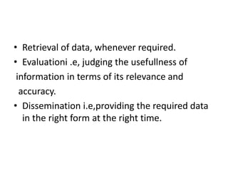 • Retrieval of data, whenever required.
• Evaluationi .e, judging the usefullness of
information in terms of its relevance and
accuracy.
• Dissemination i.e,providing the required data
in the right form at the right time.
 