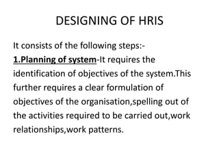 DESIGNING OF HRIS
It consists of the following steps:-
1.Planning of system-It requires the
identification of objectives of the system.This
further requires a clear formulation of
objectives of the organisation,spelling out of
the activities required to be carried out,work
relationships,work patterns.
 