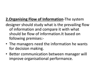 2.Organising Flow of Information-The system
designer should study what is the prevailing flow
of information and compare it with what
should be flow of information.It based on
following premises:-
• The managers need the information he wants
for decision making.
• Better communication between manager will
improve organisational performance.
 