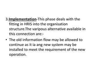 3.Implementation-This phase deals with the
fitting in HRIS into the organisation
structure.The varipous alternative available in
this connection are:-
• The old information flow may be allowed to
continue as it ia ang new system may be
installed to meet the requirement of the new
operation.
 
