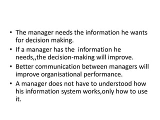 • The manager needs the information he wants
for decision making.
• If a manager has the information he
needs,,the decision-making will improve.
• Better communication between managers will
improve organisational performance.
• A manager does not have to understood how
his information system works,only how to use
it.
 
