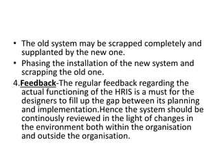 • The old system may be scrapped completely and
supplanted by the new one.
• Phasing the installation of the new system and
scrapping the old one.
4.Feedback-The regular feedback regarding the
actual functioning of the HRIS is a must for the
designers to fill up the gap between its planning
and implementation.Hence the system should be
continously reviewed in the light of changes in
the environment both within the organisation
and outside the organisation.
 