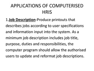 APPLICATIONS OF COMPUTERISED
HRIS
1.Job Description-Produce printouts that
describes jobs according to user specifications
and information input into the system. As a
minimum job description includes job title,
purpose, duties and responsibilities, the
computer program should allow the authorised
users to update and reformat job descriptions.
 
