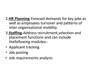 2.HR Planning-Forecast demands for key jobs as
well as employees turnover and patterns of
inter-organisational mobility.
3.Staffing-Address recruitment,selection and
placement functions and can include
thefollowing modules:-
• Applicant tracking
• Job posting
• Job requirements analysis
 