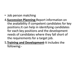 • Job person matching
4.Succession Planning-Report information on
the avalaibility if competent candidates for key
positions.It can help in identifying candidates
for each key positions and the development
needs of candidates where they fall short of
the requirements for a target job.
5.Training and Development-It includes the
following:-
 