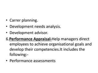 • Carrer planning.
• Development needs analysis.
• Development advisor.
6.Performance Appraisal-Help managers direct
employees to achieve organisational goals and
develop their competencies.It includes the
following:-
• Performance assessments
 