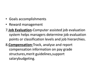 • Goals accomplishments
• Reward management
7.Job Evaluation-Computer assisted job evaluation
system helps managers determine job evaluation
points or classification levels and job hierarchies.
8.Compensation-Track, analyse and report
compensation information on pay grade
structures,merit guidelines,support
salarybudgeting.
 