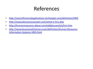 References
• http://searchfinancialapplications.techtarget.com/definition/HRIS
• http://www.dresserassociates.com/what-is-hris.php
• http://humanresources.about.com/od/glossaryh/a/hris.htm
• http://www.businessdictionary.com/definition/Human-Resource-
Information-Systems-HRIS.html
 