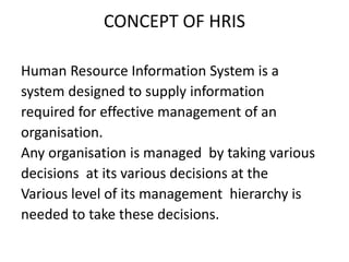 CONCEPT OF HRIS
Human Resource Information System is a
system designed to supply information
required for effective management of an
organisation.
Any organisation is managed by taking various
decisions at its various decisions at the
Various level of its management hierarchy is
needed to take these decisions.
 